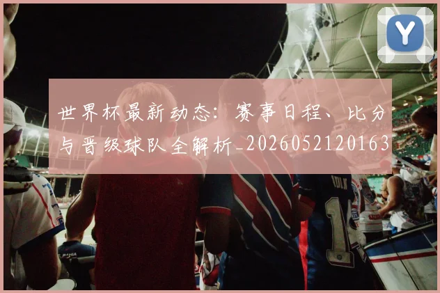 世界杯最新动态：赛事日程、比分与晋级球队全解析_20260521201630