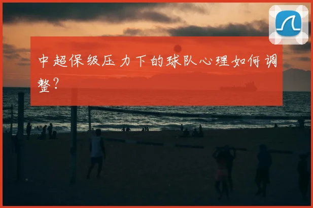 中超保级压力下的球队心理如何调整？