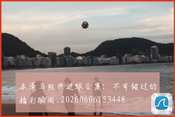 本泽马经典进球合集：不可错过的精彩瞬间_20260606153448